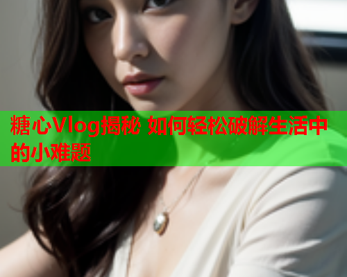 糖心Vlog揭秘 如何轻松破解生活中的小难题  第2张