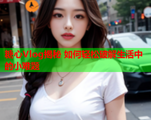 糖心Vlog揭秘 如何轻松破解生活中的小难题  第1张
