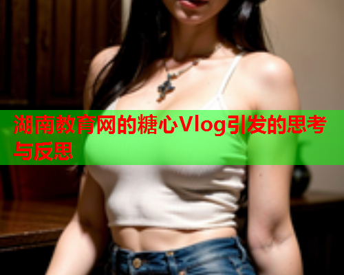 湖南教育网的糖心Vlog引发的思考与反思 第1张 湖南教育网的糖心Vlog引发的思考与反思 第1张