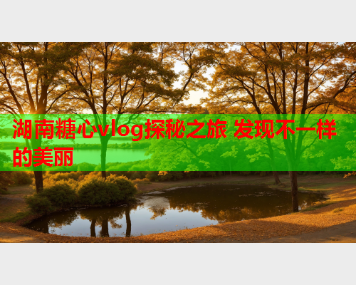 湖南糖心vlog探秘之旅 发现不一样的美丽  第1张