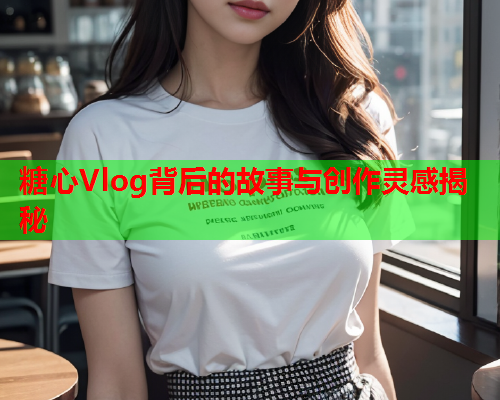 糖心Vlog背后的故事与创作灵感揭秘  第1张
