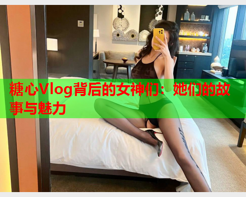 糖心Vlog背后的女神们：她们的故事与魅力  第1张