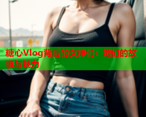 糖心Vlog背后的女神们：她们的故事与魅力  第2张
