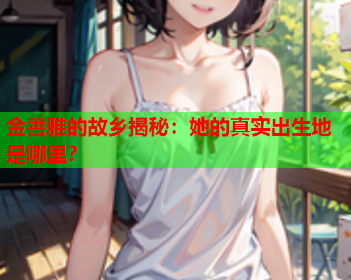 金善雅的故乡揭秘：她的真实出生地是哪里？  第1张