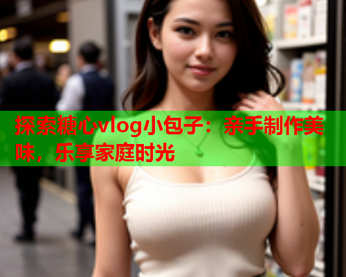 探索糖心vlog小包子：亲手制作美味，乐享家庭时光  第1张