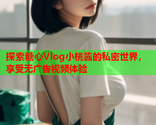 探索糖心Vlog小桃酱的私密世界，享受无广告视频体验  第2张
