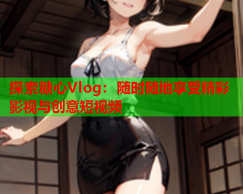探索糖心Vlog：随时随地享受精彩影视与创意短视频  第1张