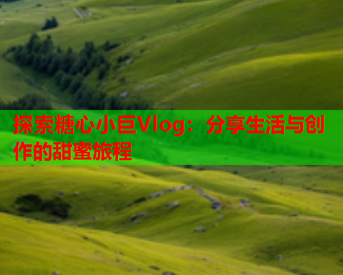 探索糖心小巨Vlog：分享生活与创作的甜蜜旅程  第1张