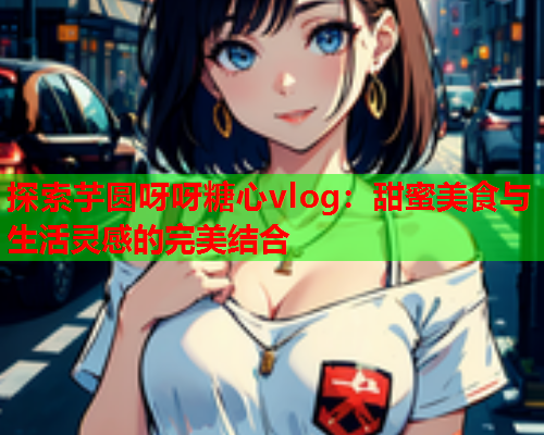 探索芋圆呀呀糖心vlog：甜蜜美食与生活灵感的完美结合  第1张