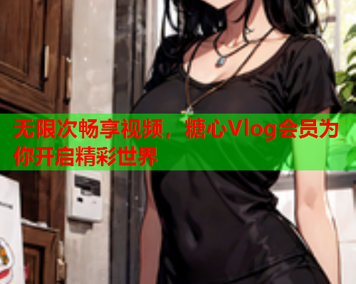 无限次畅享视频，糖心Vlog会员为你开启精彩世界  第2张