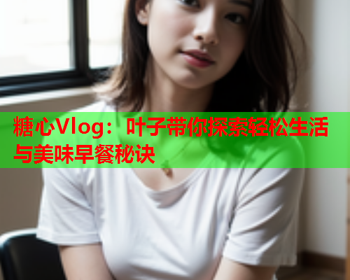 糖心Vlog：叶子带你探索轻松生活与美味早餐秘诀  第2张