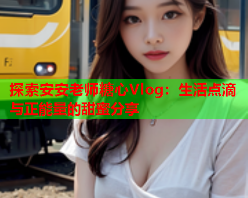 探索安安老师糖心Vlog：生活点滴与正能量的甜蜜分享  第2张