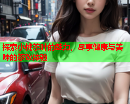 探索小桃茶叶的魅力，尽享健康与美味的茶饮体验  第2张