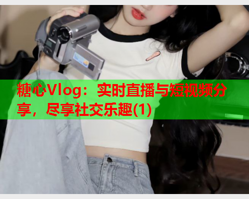 糖心Vlog：实时直播与短视频分享，尽享社交乐趣(1)  第1张