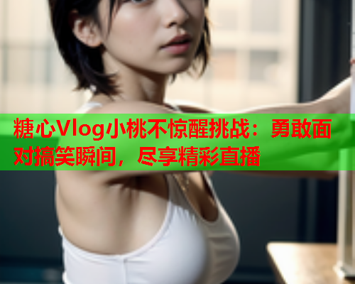 糖心Vlog小桃不惊醒挑战：勇敢面对搞笑瞬间，尽享精彩直播  第2张