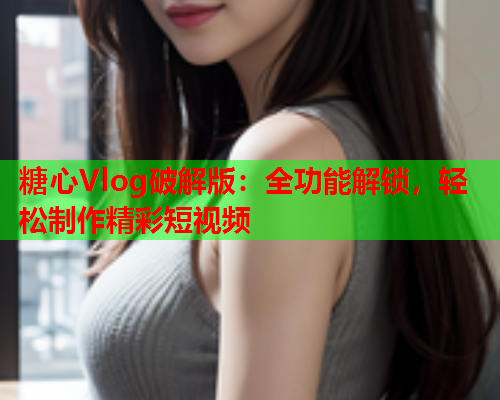糖心Vlog破解版：全功能解锁，轻松制作精彩短视频  第1张