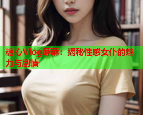 糖心Vlog酥酥：揭秘性感女仆的魅力与剧情  第1张