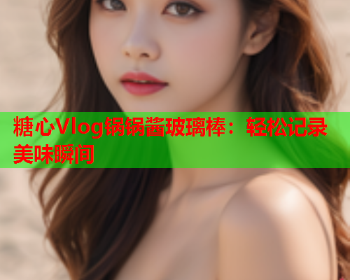糖心Vlog锅锅酱玻璃棒：轻松记录美味瞬间  第1张