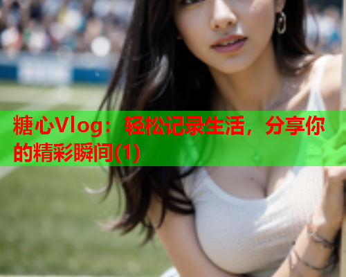 糖心Vlog：轻松记录生活，分享你的精彩瞬间(1)  第1张