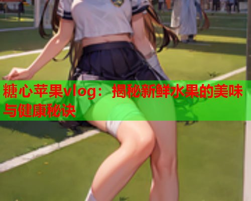 糖心苹果vlog：揭秘新鲜水果的美味与健康秘诀  第1张