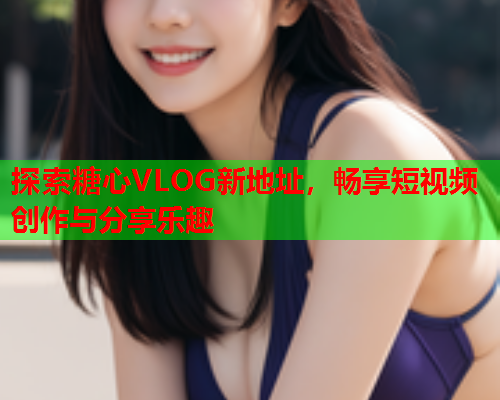 探索糖心VLOG新地址，畅享短视频创作与分享乐趣  第1张